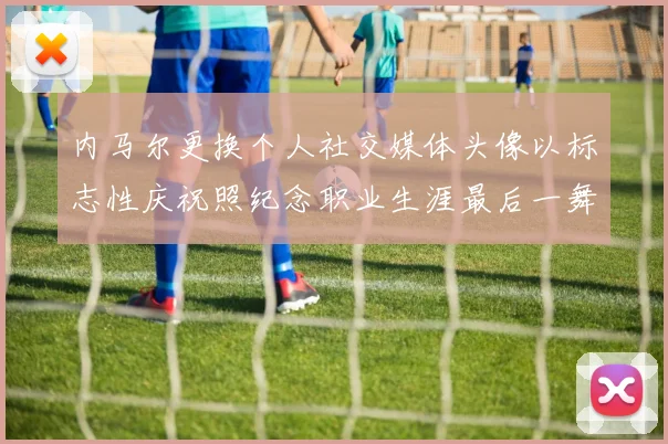 内马尔更换个人社交媒体头像以标志性庆祝照纪念职业生涯最后一舞