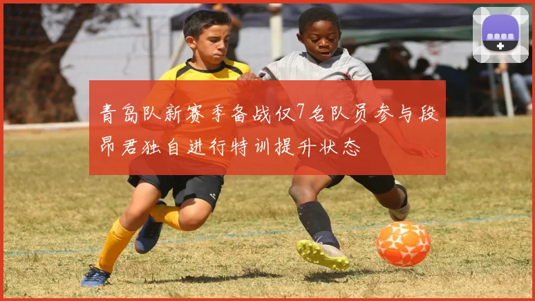 青岛队新赛季备战仅7名队员参与段昂君独自进行特训提升状态