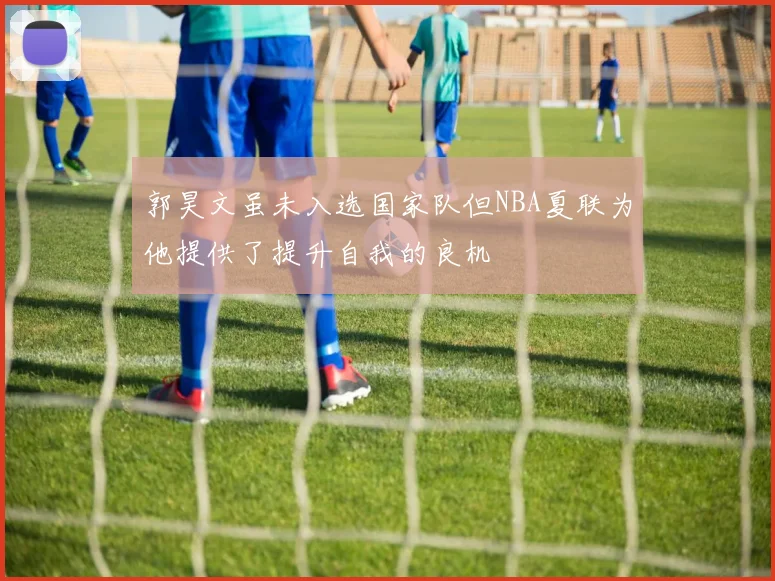 郭昊文虽未入选国家队但NBA夏联为他提供了提升自我的良机