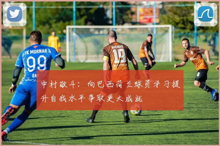 中村敬斗：向巴西荷兰球员学习提升自我水平争取更大成就