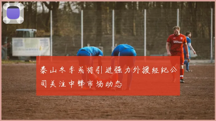 泰山冬季或将引进强力外援经纪公司关注中锋市场动态