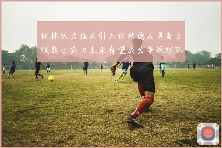 铁林认为猛龙引入伦纳德后具备击败骑士实力未来有望成为争冠球队