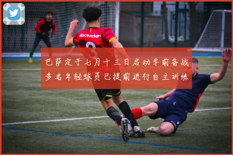 巴萨定于七月十三日启动季前备战多名年轻球员已提前进行自主训练