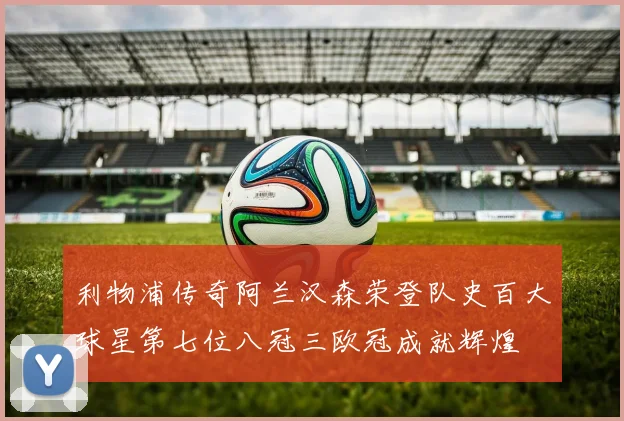 利物浦传奇阿兰汉森荣登队史百大球星第七位八冠三欧冠成就辉煌