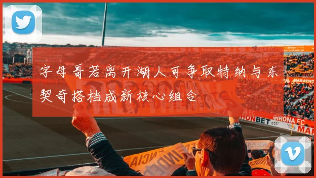 字母哥若离开湖人可争取特纳与东契奇搭档成新核心组合