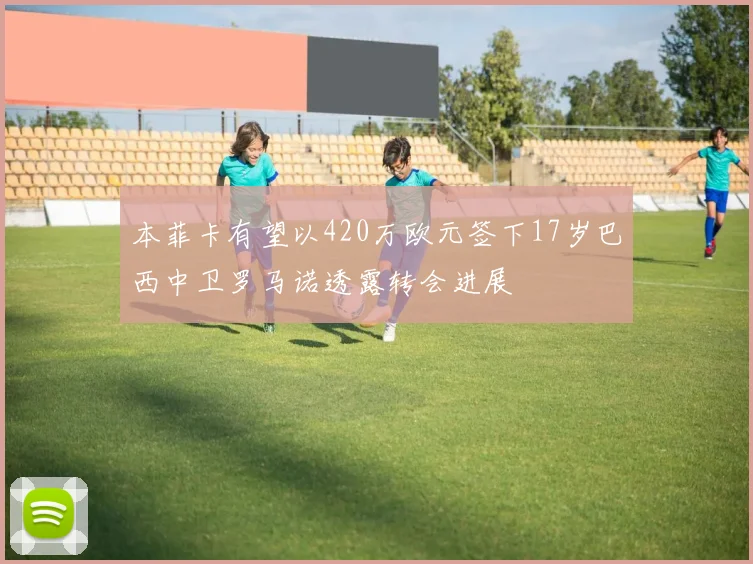 本菲卡有望以420万欧元签下17岁巴西中卫罗马诺透露转会进展